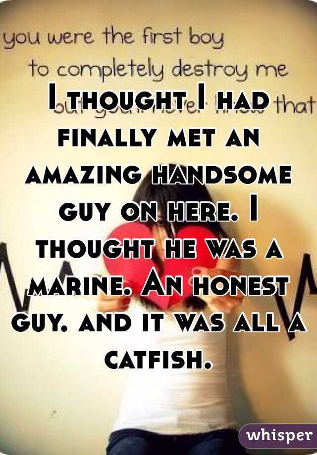 I thought I had finally met an amazing handsome guy on here. I thought he was a marine. An honest guy. and it was all a catfish.
