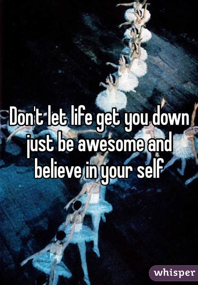 Don't let life get you down just be awesome and believe in your self
