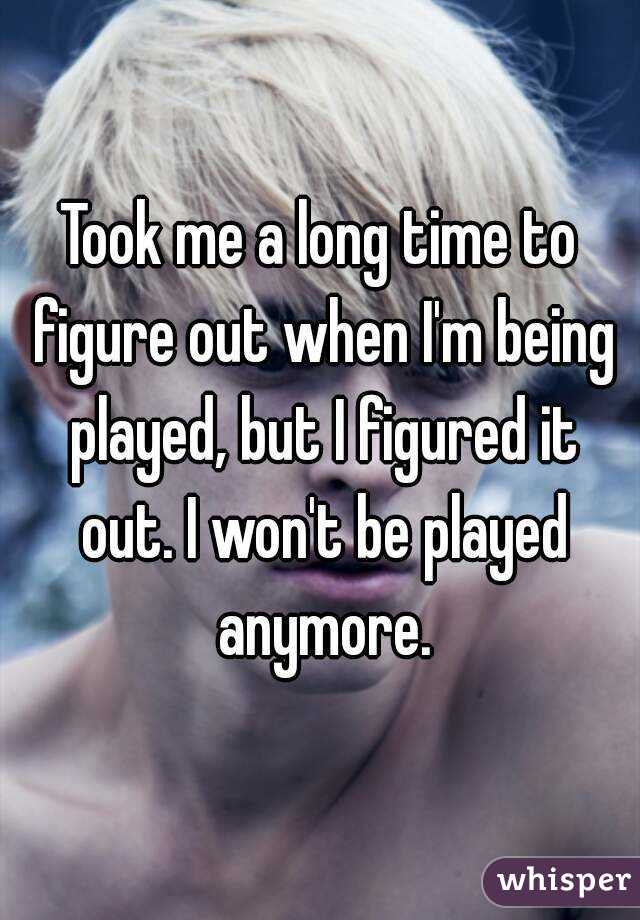Took me a long time to figure out when I'm being played, but I figured it out. I won't be played anymore.