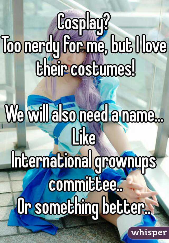 Cosplay?
Too nerdy for me, but I love their costumes!

We will also need a name...
Like
International grownups committee..
Or something better..