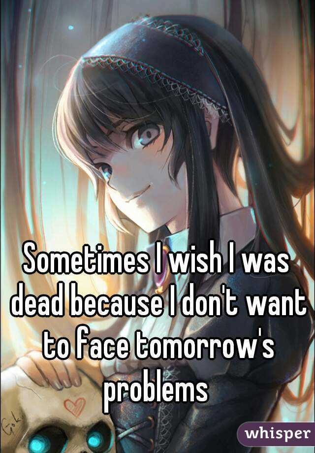Sometimes I wish I was dead because I don't want to face tomorrow's problems 