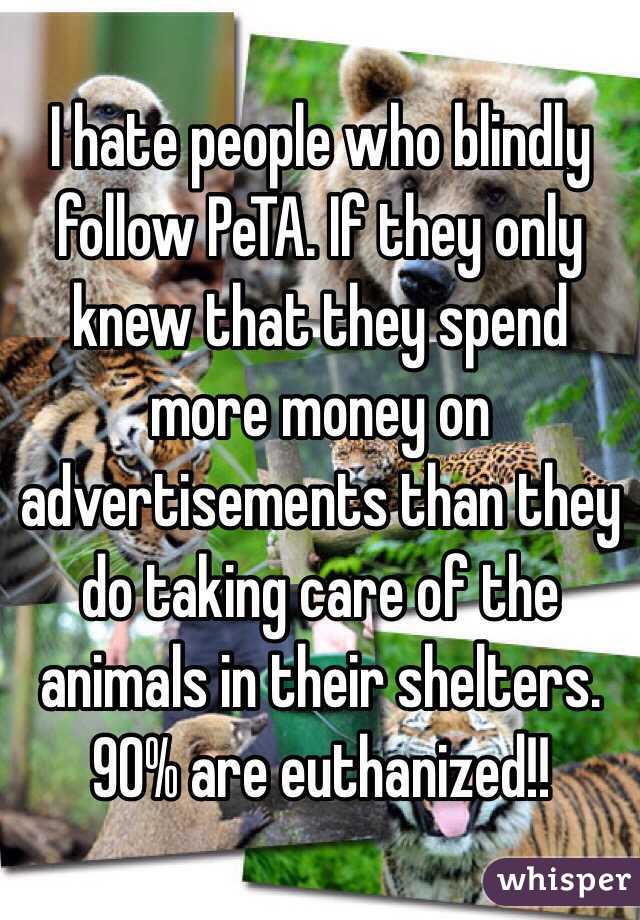 I hate people who blindly follow PeTA. If they only knew that they spend more money on advertisements than they do taking care of the animals in their shelters. 90% are euthanized!!