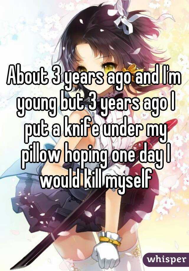 About 3 years ago and I'm young but 3 years ago I put a knife under my pillow hoping one day I would kill myself