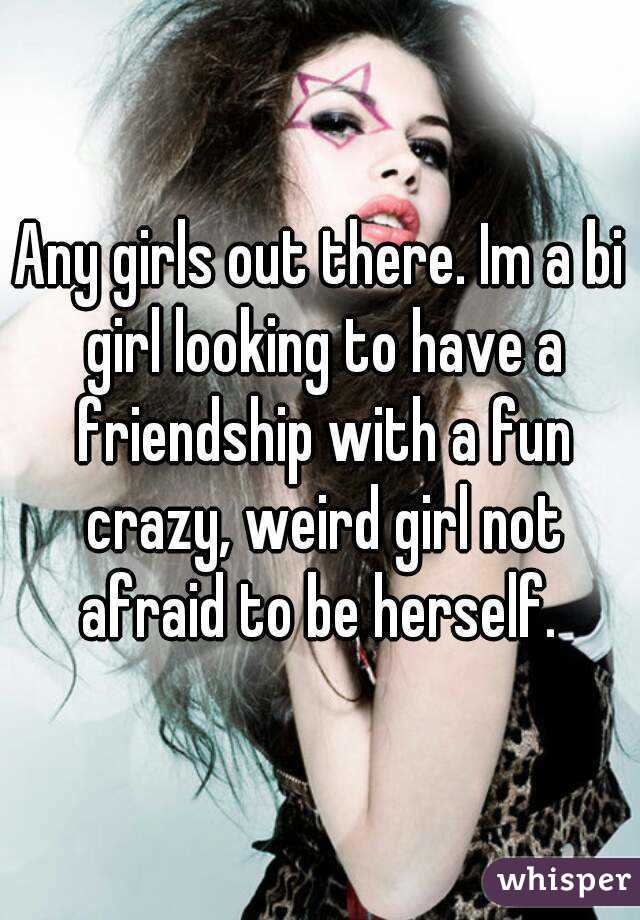 Any girls out there. Im a bi girl looking to have a friendship with a fun crazy, weird girl not afraid to be herself. 