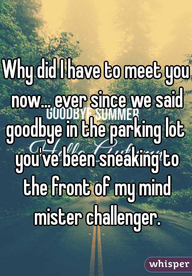 Why did I have to meet you now... ever since we said goodbye in the parking lot  you've been sneaking to the front of my mind mister challenger.