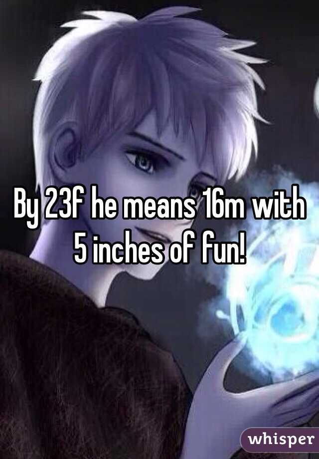 By 23f he means 16m with 5 inches of fun!