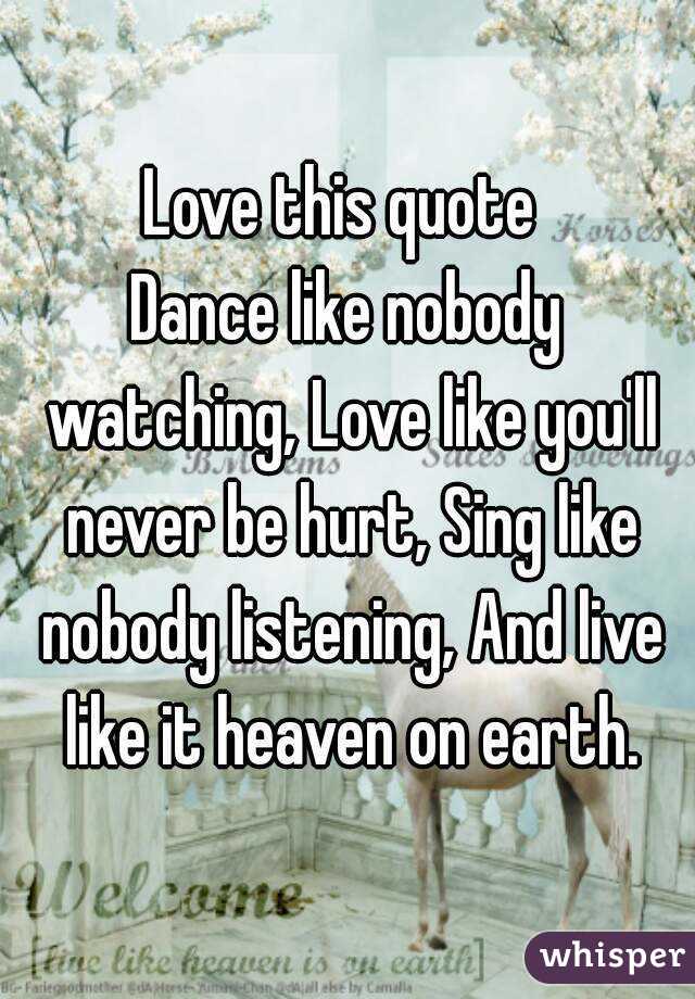 Love this quote 
Dance like nobody watching, Love like you'll never be hurt, Sing like nobody listening, And live like it heaven on earth.