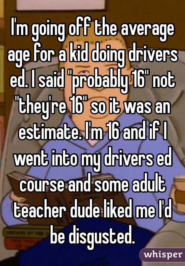 I'm going off the average age for a kid doing drivers ed. I said "probably 16" not "they're 16" so it was an estimate. I'm 16 and if I went into my drivers ed course and some adult teacher dude liked me I'd be disgusted. 