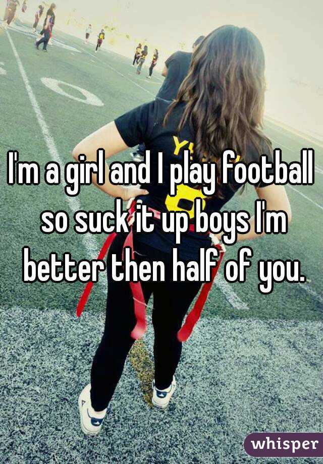 I'm a girl and I play football so suck it up boys I'm better then half of you.