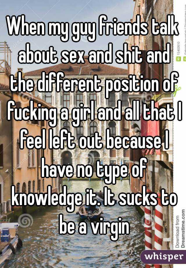 When my guy friends talk about sex and shit and the different position of fucking a girl and all that I feel left out because I have no type of knowledge it. It sucks to be a virgin