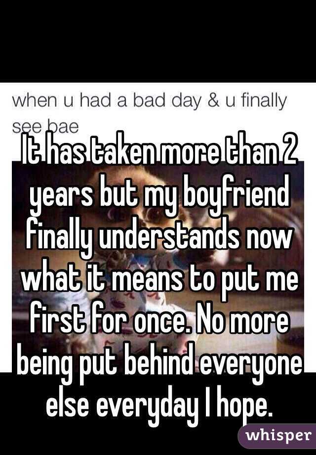 It has taken more than 2 years but my boyfriend finally understands now what it means to put me first for once. No more being put behind everyone else everyday I hope. 