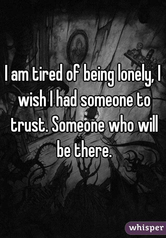 I am tired of being lonely, I wish I had someone to trust. Someone who will be there.