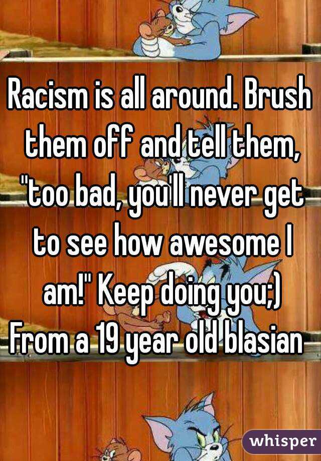 Racism is all around. Brush them off and tell them, "too bad, you'll never get to see how awesome I am!" Keep doing you;)
From a 19 year old blasian 