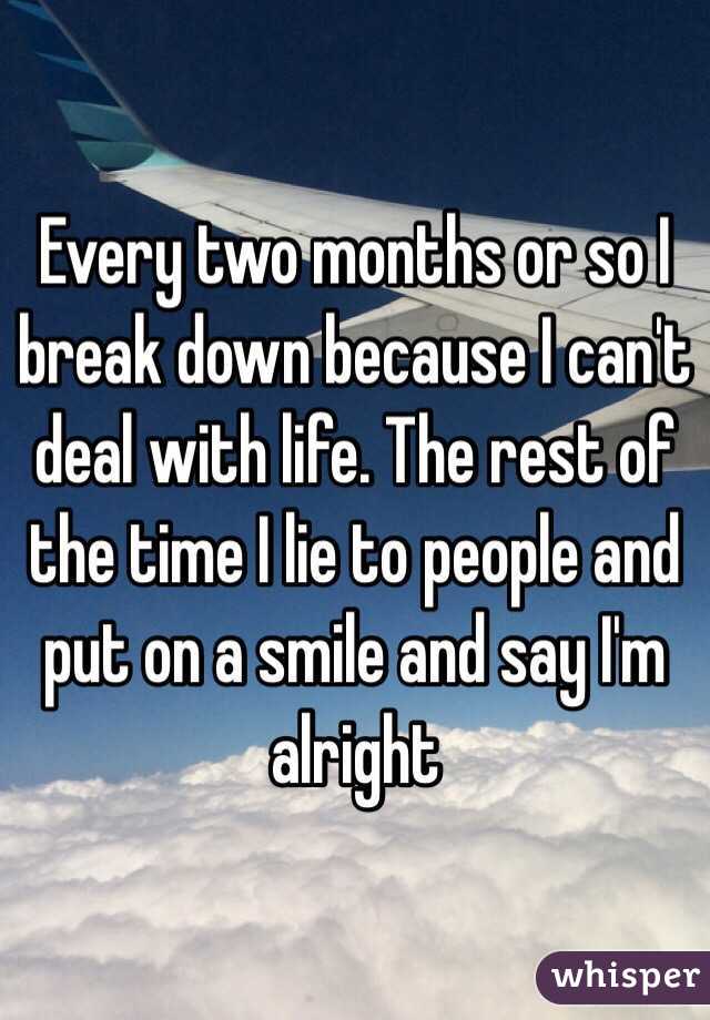 Every two months or so I break down because I can't deal with life. The rest of the time I lie to people and put on a smile and say I'm alright 