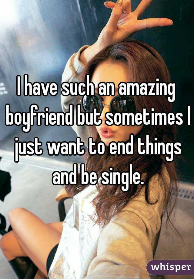 I have such an amazing boyfriend but sometimes I just want to end things and be single.