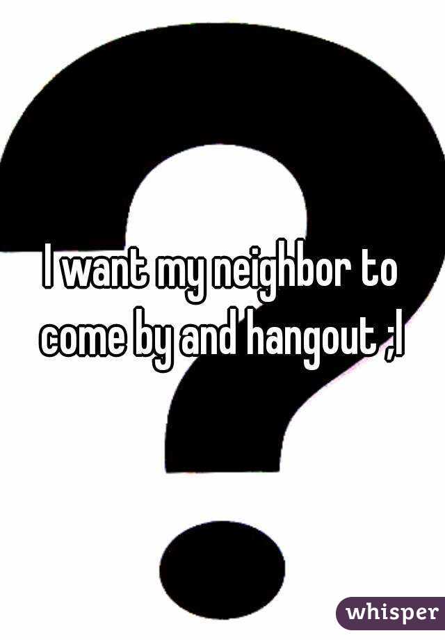 I want my neighbor to come by and hangout ;l 