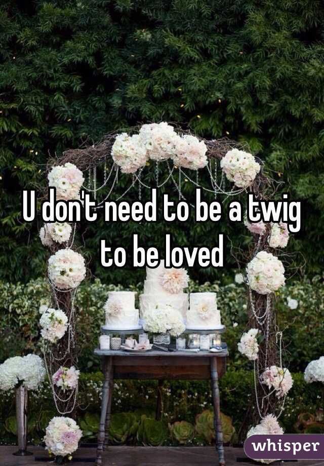 U don't need to be a twig to be loved 