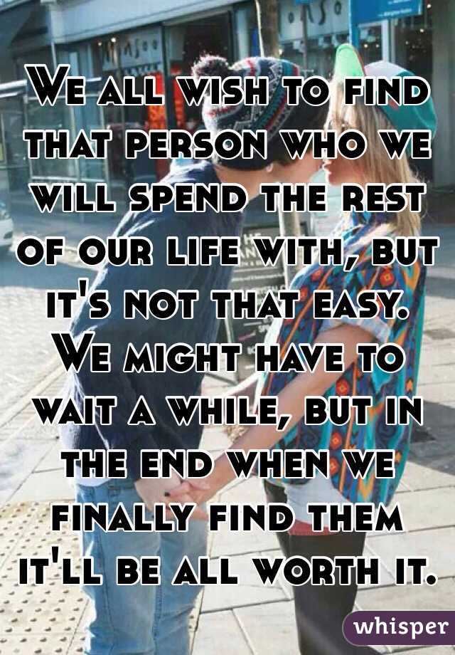 We all wish to find that person who we will spend the rest of our life with, but it's not that easy. We might have to wait a while, but in the end when we finally find them it'll be all worth it. 