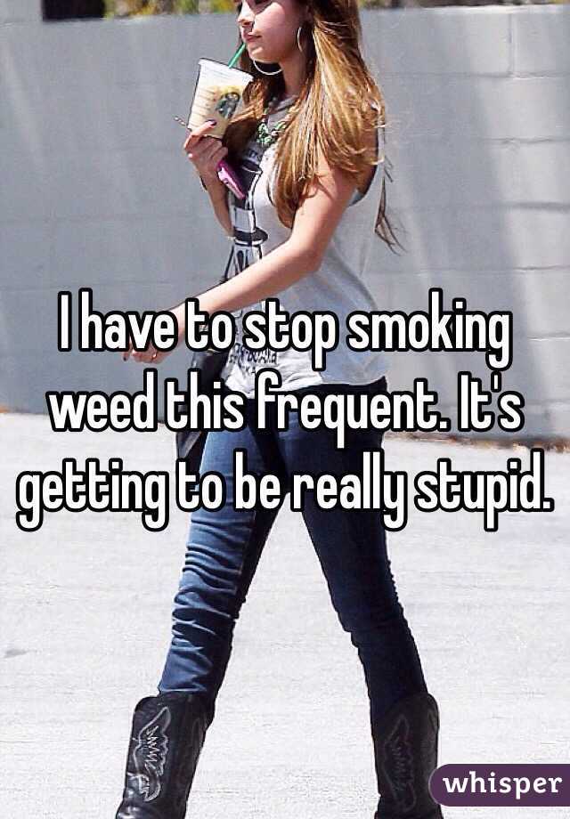 I have to stop smoking weed this frequent. It's getting to be really stupid. 