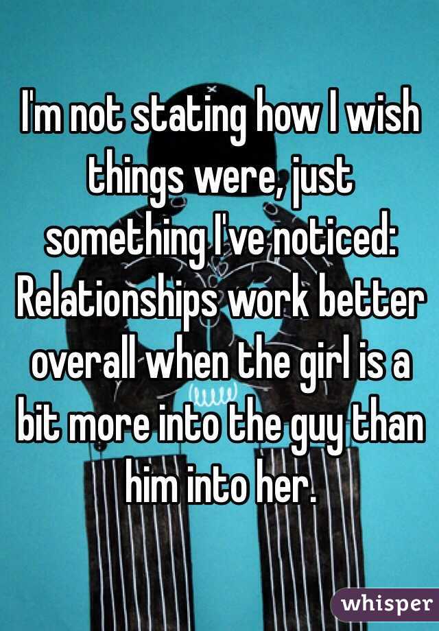 I'm not stating how I wish things were, just something I've noticed: Relationships work better overall when the girl is a bit more into the guy than him into her. 