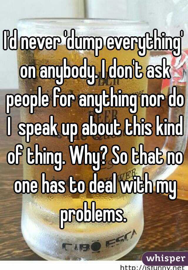 I'd never 'dump everything' on anybody. I don't ask people for anything nor do I  speak up about this kind of thing. Why? So that no one has to deal with my problems. 