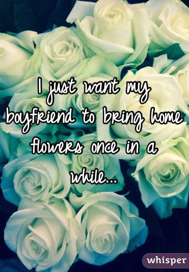 I just want my boyfriend to bring home flowers once in a while...