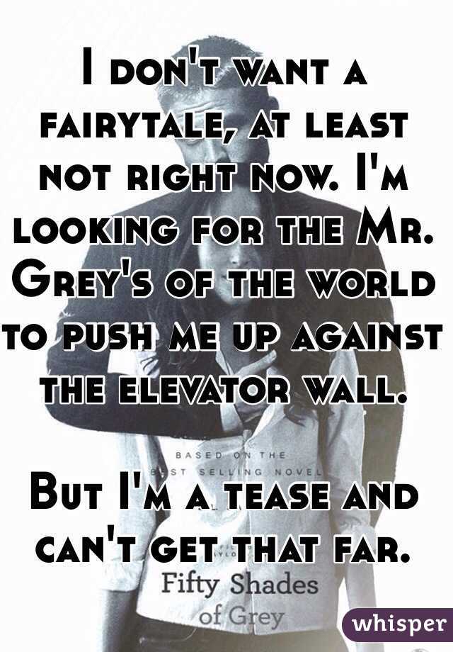 I don't want a fairytale, at least not right now. I'm looking for the Mr. Grey's of the world to push me up against the elevator wall.

But I'm a tease and can't get that far.
