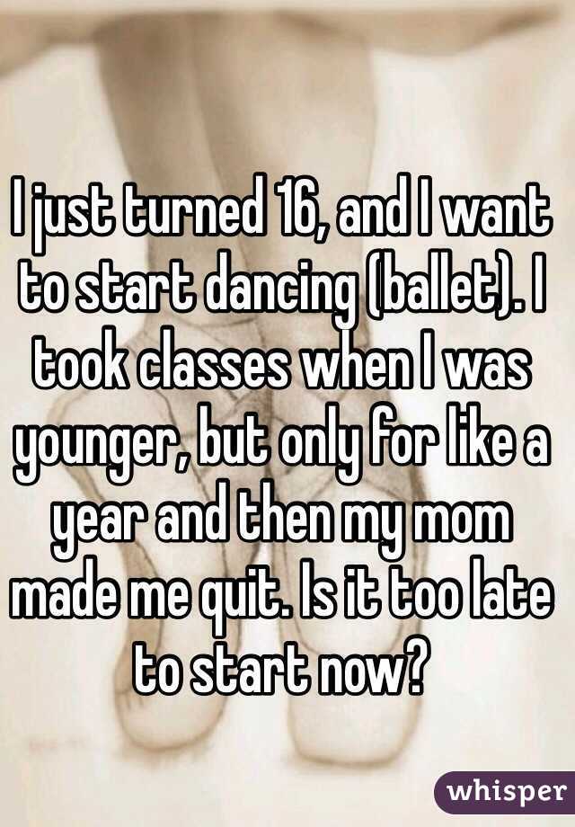 I just turned 16, and I want to start dancing (ballet). I took classes when I was younger, but only for like a year and then my mom made me quit. Is it too late to start now? 