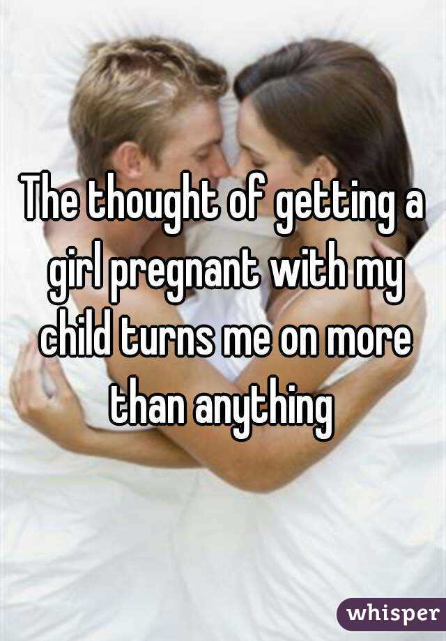 The thought of getting a girl pregnant with my child turns me on more than anything 