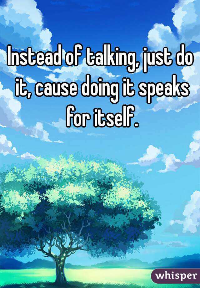 Instead of talking, just do it, cause doing it speaks for itself.

