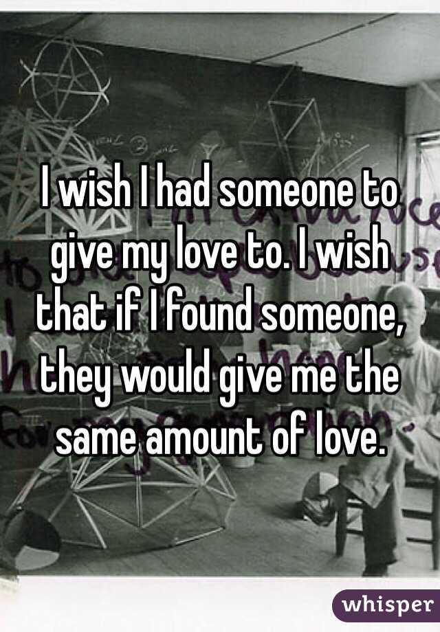 I wish I had someone to give my love to. I wish that if I found someone, they would give me the same amount of love. 
