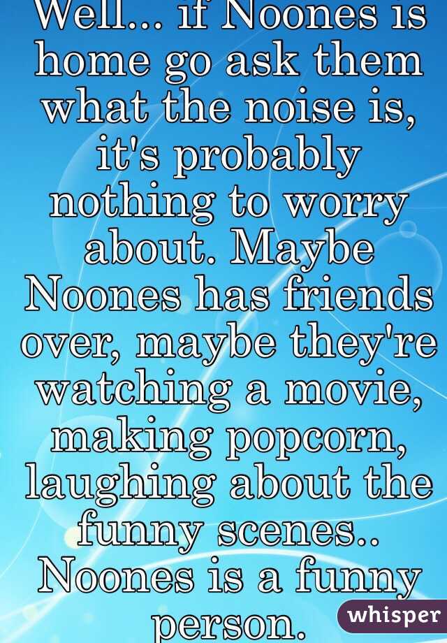 Well... if Noones is home go ask them what the noise is, it's probably nothing to worry about. Maybe Noones has friends over, maybe they're watching a movie, making popcorn, laughing about the funny scenes.. Noones is a funny person.