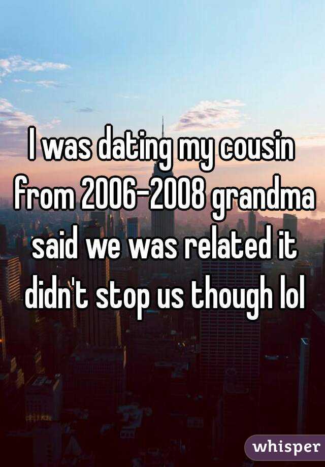 I was dating my cousin from 2006-2008 grandma said we was related it didn't stop us though lol