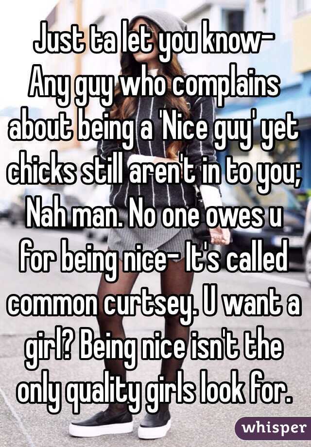 Just ta let you know-
Any guy who complains about being a 'Nice guy' yet chicks still aren't in to you; Nah man. No one owes u for being nice- It's called common curtsey. U want a girl? Being nice isn't the only quality girls look for. 