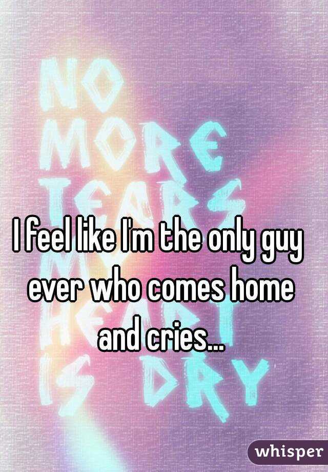 I feel like I'm the only guy ever who comes home and cries...