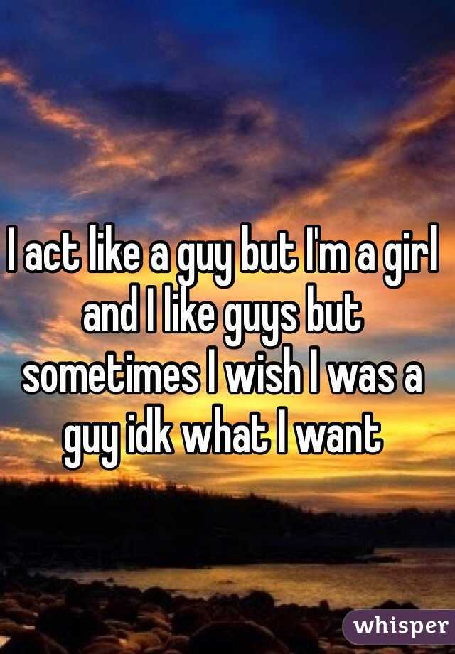 I act like a guy but I'm a girl and I like guys but sometimes I wish I was a guy idk what I want
