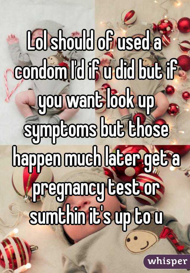 Lol should of used a condom I'd if u did but if you want look up symptoms but those happen much later get a pregnancy test or sumthin it's up to u