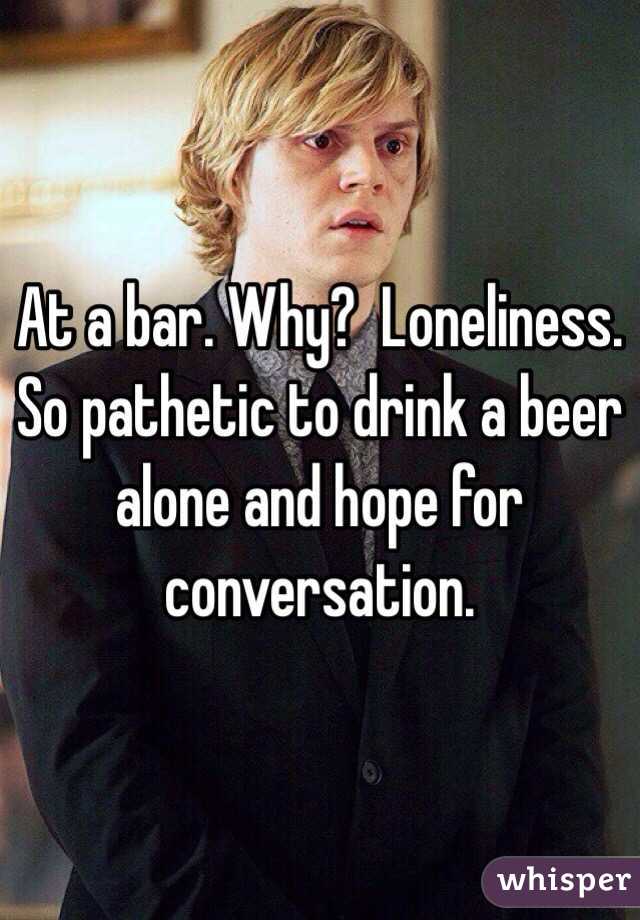 At a bar. Why?  Loneliness. So pathetic to drink a beer alone and hope for conversation. 
