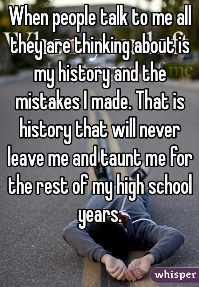 When people talk to me all they are thinking about is my history and the mistakes I made. That is history that will never leave me and taunt me for the rest of my high school years.