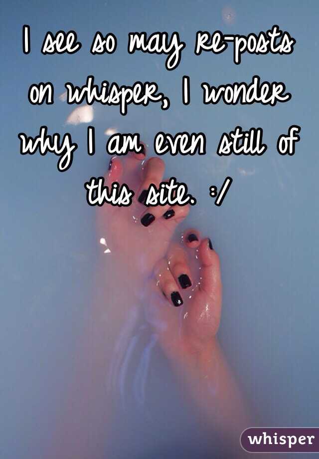 I see so may re-posts on whisper, I wonder why I am even still of this site. :/