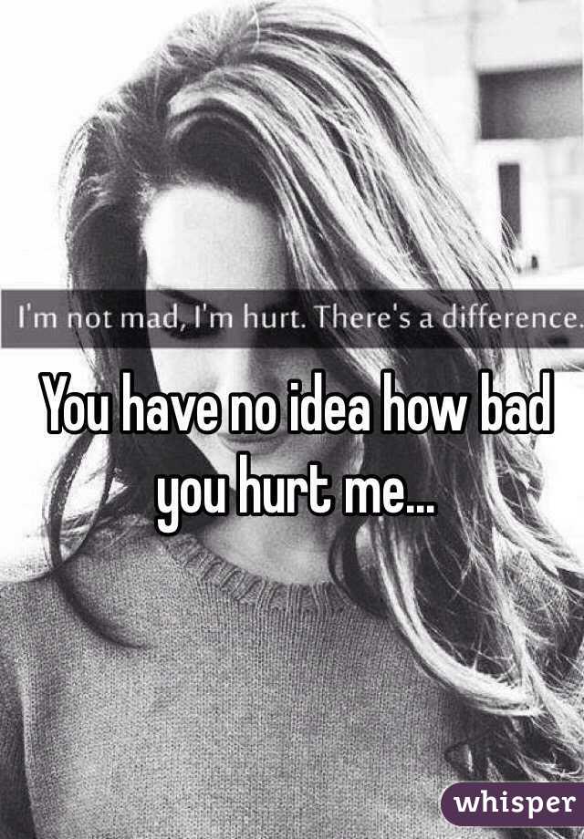 You have no idea how bad you hurt me...
