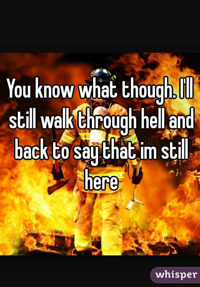 You know what though. I'll still walk through hell and back to say that im still here