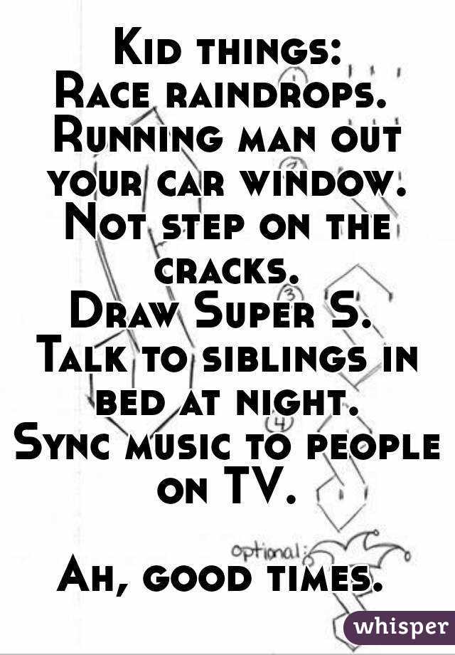 Kid things:
Race raindrops. 
Running man out your car window. 
Not step on the cracks. 
Draw Super S. 
Talk to siblings in bed at night. 
Sync music to people on TV. 

Ah, good times. 