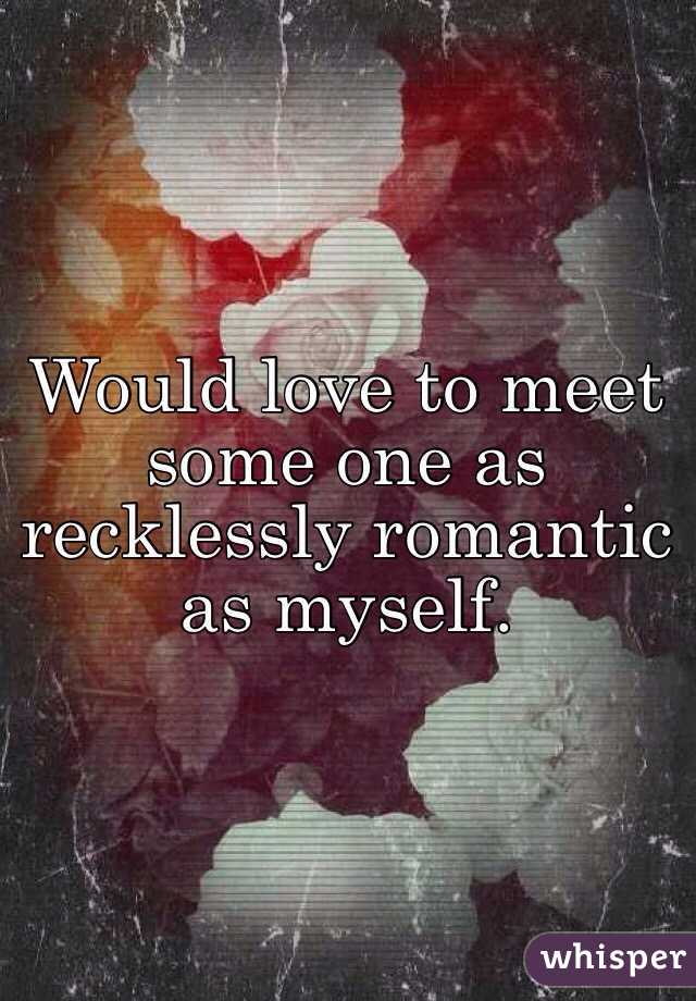 Would love to meet some one as recklessly romantic as myself. 