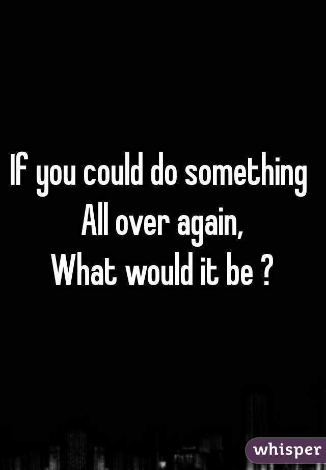 If you could do something 
All over again,
What would it be ?
