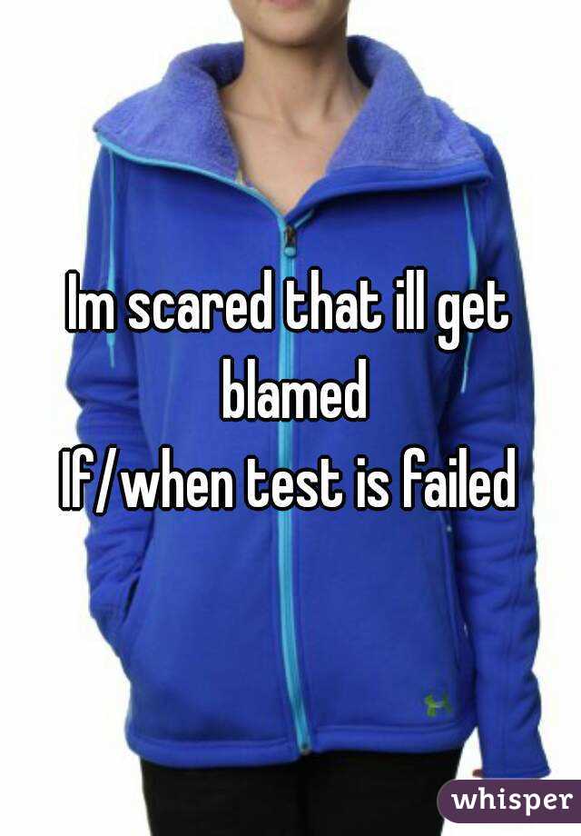 Im scared that ill get blamed
If/when test is failed
