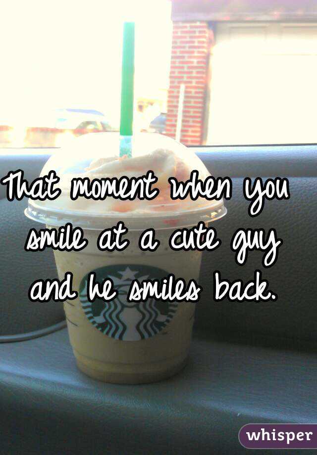 That moment when you smile at a cute guy and he smiles back.