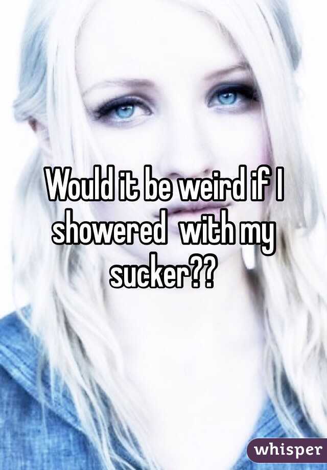 Would it be weird if I showered  with my sucker??