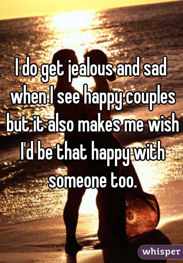 I do get jealous and sad when I see happy couples but it also makes me wish I'd be that happy with someone too.