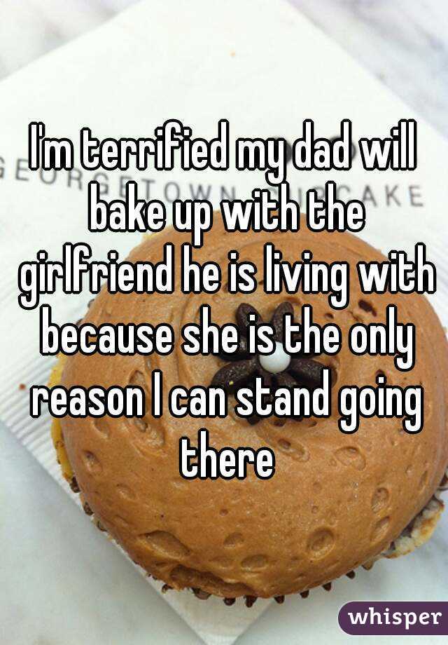 I'm terrified my dad will bake up with the girlfriend he is living with because she is the only reason I can stand going there